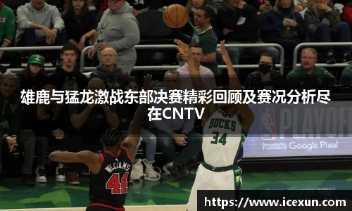 雄鹿与猛龙激战东部决赛精彩回顾及赛况分析尽在CNTV